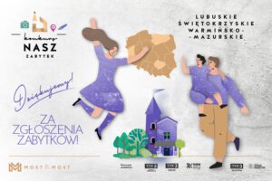 Grafika dla województw: lubuskiego, świętokrzyskiego i warmińsko-mazurskiego. Dziękujemy za zgłoszenia zabytków! Na górze logo konkursu Nasz Zabytek. W tle mapa Polski z oznaczonymi wyżej wymienionymi województwami. Mężczyzna z dzieckiem na rękach i podskakująca kobieta. Budynki, symbolizujące zabytki, wśród drzew. Na dole logo Fundacji Most the Most i patronów medialnych: TVP3 Gorzów Wielkopolski, TVP3 Kielce, Radio Kielce, TVP3 Olsztyn, Radio Olsztyn.